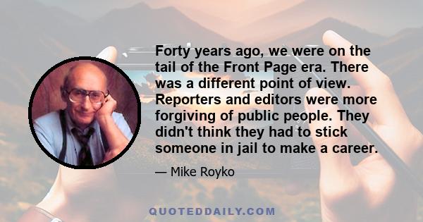 Forty years ago, we were on the tail of the Front Page era. There was a different point of view. Reporters and editors were more forgiving of public people. They didn't think they had to stick someone in jail to make a