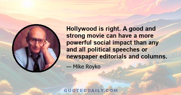 Hollywood is right. A good and strong movie can have a more powerful social impact than any and all political speeches or newspaper editorials and columns.