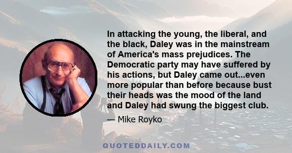 In attacking the young, the liberal, and the black, Daley was in the mainstream of America's mass prejudices. The Democratic party may have suffered by his actions, but Daley came out...even more popular than before