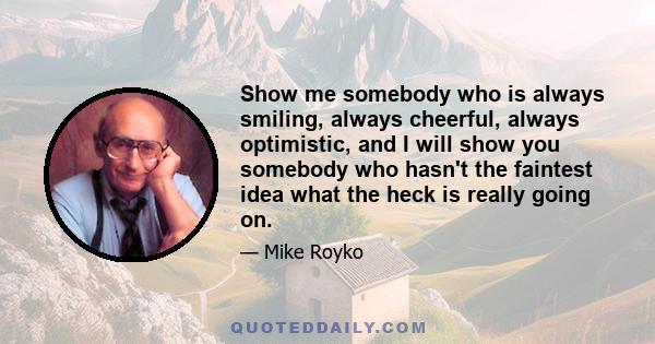 Show me somebody who is always smiling, always cheerful, always optimistic, and I will show you somebody who hasn't the faintest idea what the heck is really going on.