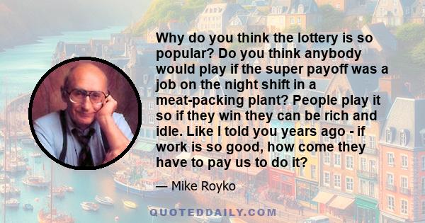 Why do you think the lottery is so popular? Do you think anybody would play if the super payoff was a job on the night shift in a meat-packing plant? People play it so if they win they can be rich and idle. Like I told