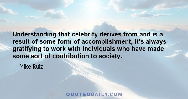 Understanding that celebrity derives from and is a result of some form of accomplishment, it's always gratifying to work with individuals who have made some sort of contribution to society.