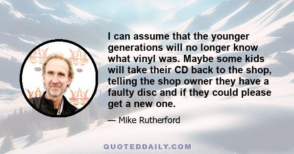 I can assume that the younger generations will no longer know what vinyl was. Maybe some kids will take their CD back to the shop, telling the shop owner they have a faulty disc and if they could please get a new one.