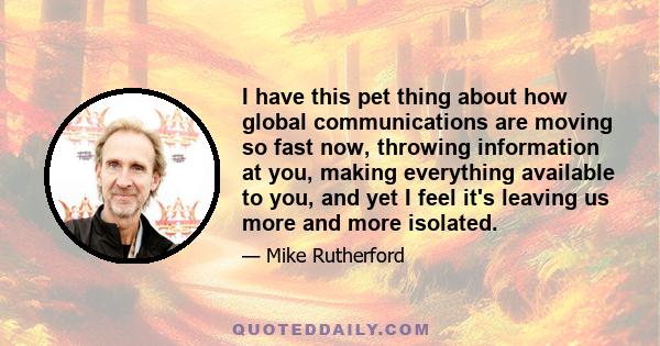 I have this pet thing about how global communications are moving so fast now, throwing information at you, making everything available to you, and yet I feel it's leaving us more and more isolated.