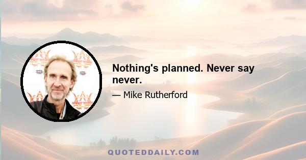 Nothing's planned. Never say never.