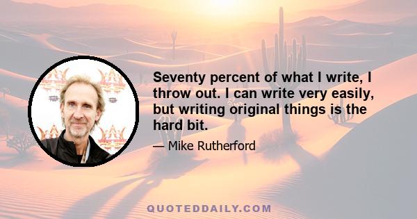 Seventy percent of what I write, I throw out. I can write very easily, but writing original things is the hard bit.