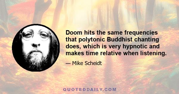 Doom hits the same frequencies that polytonic Buddhist chanting does, which is very hypnotic and makes time relative when listening.