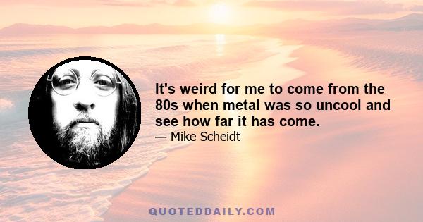 It's weird for me to come from the 80s when metal was so uncool and see how far it has come.