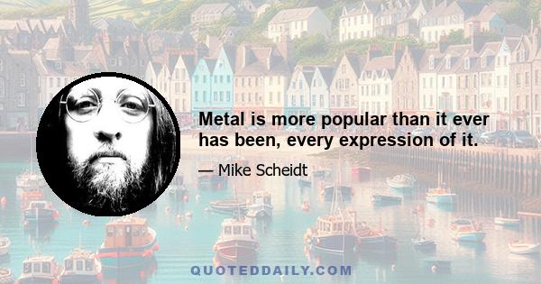 Metal is more popular than it ever has been, every expression of it.