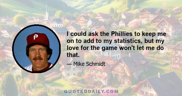 I could ask the Phillies to keep me on to add to my statistics, but my love for the game won't let me do that.