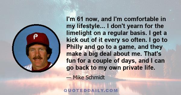 I'm 61 now, and I'm comfortable in my lifestyle... I don't yearn for the limelight on a regular basis. I get a kick out of it every so often. I go to Philly and go to a game, and they make a big deal about me. That's