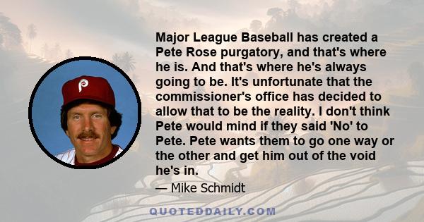 Major League Baseball has created a Pete Rose purgatory, and that's where he is. And that's where he's always going to be. It's unfortunate that the commissioner's office has decided to allow that to be the reality. I