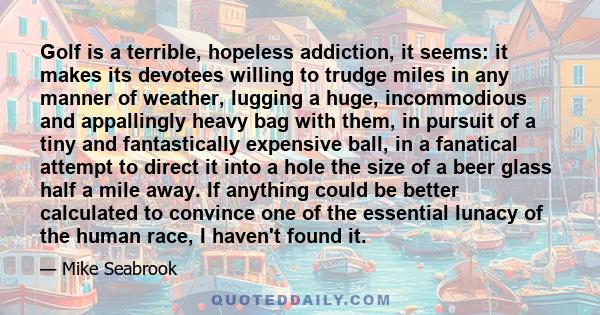 Golf is a terrible, hopeless addiction, it seems: it makes its devotees willing to trudge miles in any manner of weather, lugging a huge, incommodious and appallingly heavy bag with them, in pursuit of a tiny and