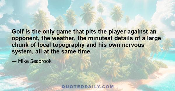 Golf is the only game that pits the player against an opponent, the weather, the minutest details of a large chunk of local topography and his own nervous system, all at the same time.