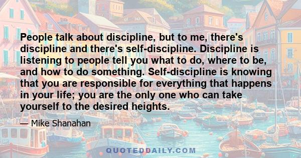 People talk about discipline, but to me, there's discipline and there's self-discipline. Discipline is listening to people tell you what to do, where to be, and how to do something. Self-discipline is knowing that you