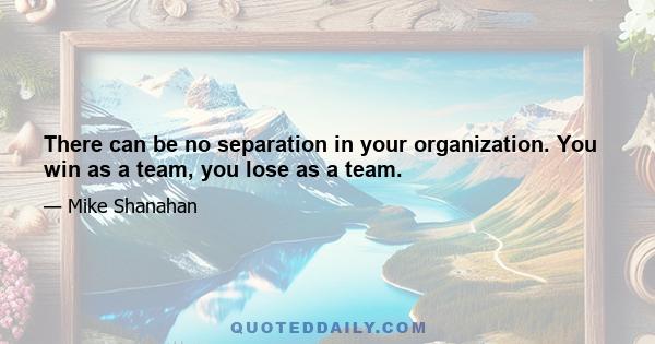 There can be no separation in your organization. You win as a team, you lose as a team.