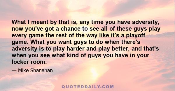 What I meant by that is, any time you have adversity, now you've got a chance to see all of these guys play every game the rest of the way like it's a playoff game. What you want guys to do when there's adversity is to