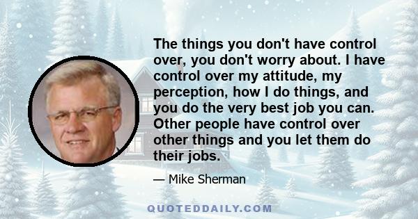 The things you don't have control over, you don't worry about. I have control over my attitude, my perception, how I do things, and you do the very best job you can. Other people have control over other things and you