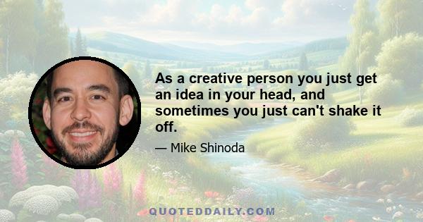 As a creative person you just get an idea in your head, and sometimes you just can't shake it off.