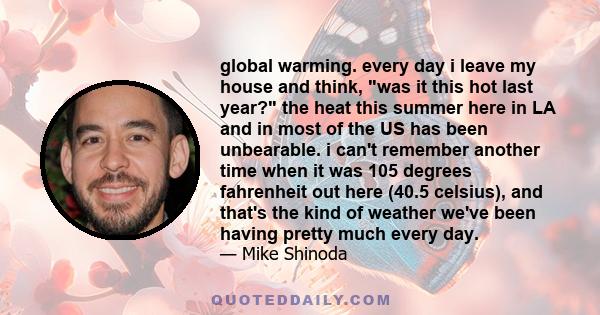 global warming. every day i leave my house and think, was it this hot last year? the heat this summer here in LA and in most of the US has been unbearable. i can't remember another time when it was 105 degrees