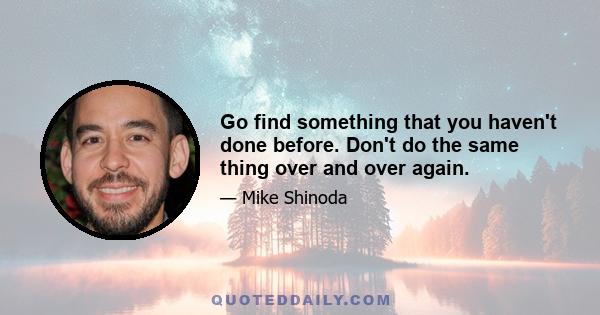 Go find something that you haven't done before. Don't do the same thing over and over again.