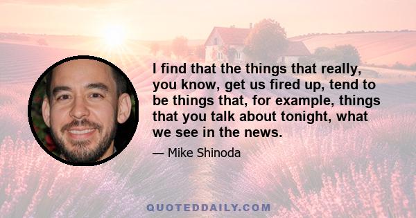 I find that the things that really, you know, get us fired up, tend to be things that, for example, things that you talk about tonight, what we see in the news.