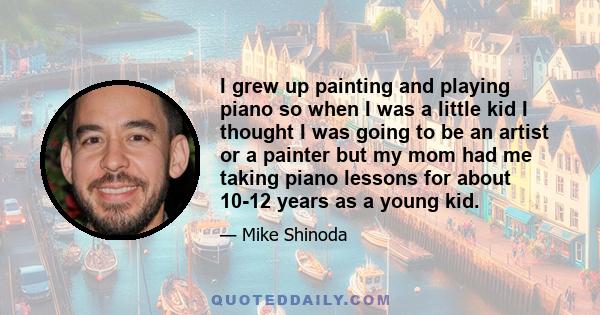 I grew up painting and playing piano so when I was a little kid I thought I was going to be an artist or a painter but my mom had me taking piano lessons for about 10-12 years as a young kid.