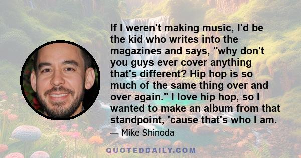 If I weren't making music, I'd be the kid who writes into the magazines and says, why don't you guys ever cover anything that's different? Hip hop is so much of the same thing over and over again. I love hip hop, so I