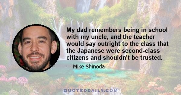 My dad remembers being in school with my uncle, and the teacher would say outright to the class that the Japanese were second-class citizens and shouldn't be trusted.