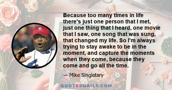Because too many times in life there's just one person that I met, just one thing that I heard, one movie that I saw, one song that was sung, that changed my life. So I'm always trying to stay awake to be in the moment, 
