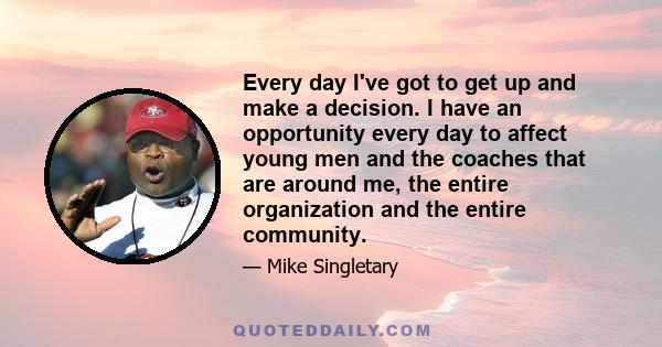 Every day I've got to get up and make a decision. I have an opportunity every day to affect young men and the coaches that are around me, the entire organization and the entire community.