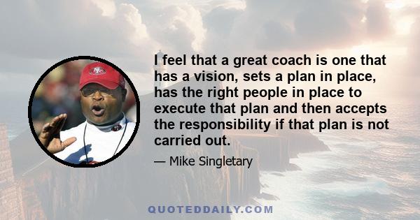 I feel that a great coach is one that has a vision, sets a plan in place, has the right people in place to execute that plan and then accepts the responsibility if that plan is not carried out.