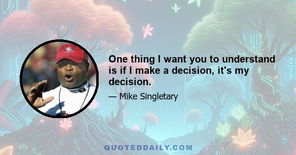 One thing I want you to understand is if I make a decision, it's my decision.