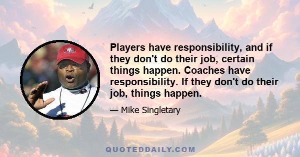 Players have responsibility, and if they don't do their job, certain things happen. Coaches have responsibility. If they don't do their job, things happen.