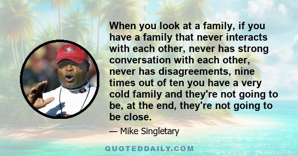 When you look at a family, if you have a family that never interacts with each other, never has strong conversation with each other, never has disagreements, nine times out of ten you have a very cold family and they're 