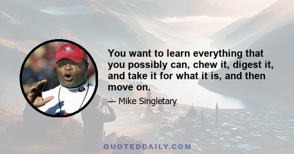 You want to learn everything that you possibly can, chew it, digest it, and take it for what it is, and then move on.