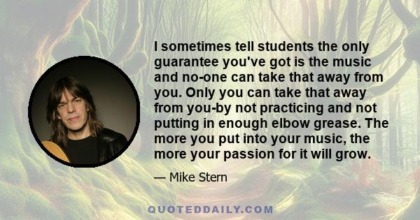 I sometimes tell students the only guarantee you've got is the music and no-one can take that away from you. Only you can take that away from you-by not practicing and not putting in enough elbow grease. The more you