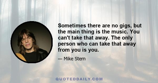 Sometimes there are no gigs, but the main thing is the music. You can't take that away. The only person who can take that away from you is you.