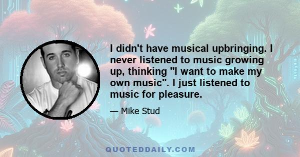 I didn't have musical upbringing. I never listened to music growing up, thinking I want to make my own music. I just listened to music for pleasure.