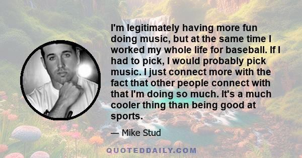 I'm legitimately having more fun doing music, but at the same time I worked my whole life for baseball. If I had to pick, I would probably pick music. I just connect more with the fact that other people connect with