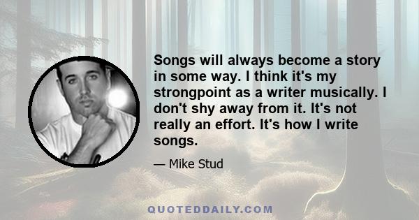 Songs will always become a story in some way. I think it's my strongpoint as a writer musically. I don't shy away from it. It's not really an effort. It's how I write songs.