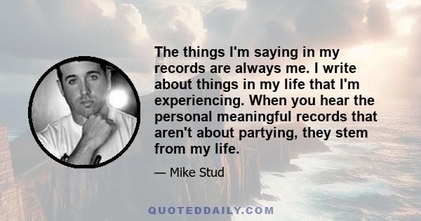 The things I'm saying in my records are always me. I write about things in my life that I'm experiencing. When you hear the personal meaningful records that aren't about partying, they stem from my life.