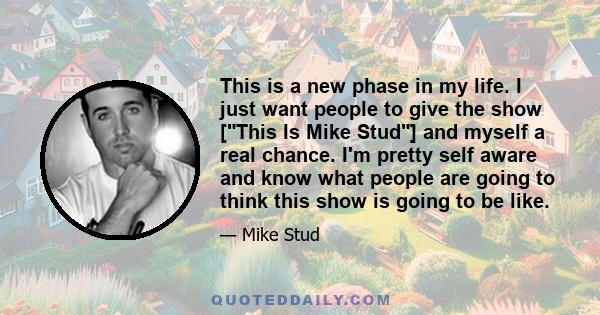 This is a new phase in my life. I just want people to give the show [This Is Mike Stud] and myself a real chance. I'm pretty self aware and know what people are going to think this show is going to be like.