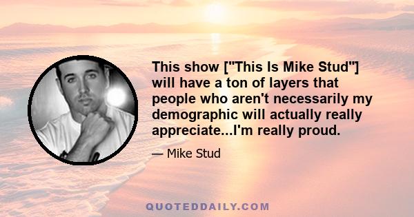 This show [This Is Mike Stud] will have a ton of layers that people who aren't necessarily my demographic will actually really appreciate...I'm really proud.