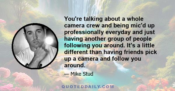 You're talking about a whole camera crew and being mic'd up professionally everyday and just having another group of people following you around. It's a little different than having friends pick up a camera and follow