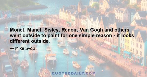 Monet, Manet, Sisley, Renoir, Van Gogh and others went outside to paint for one simple reason - it looks different outside.