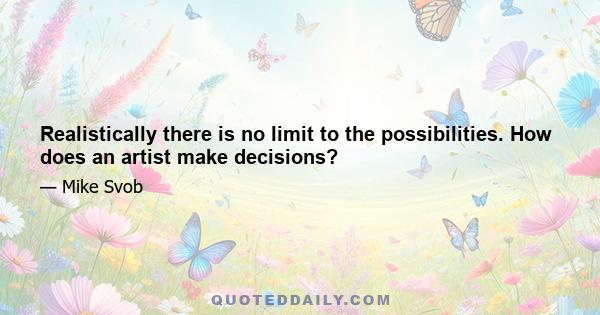 Realistically there is no limit to the possibilities. How does an artist make decisions?