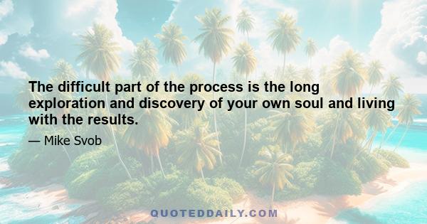 The difficult part of the process is the long exploration and discovery of your own soul and living with the results.