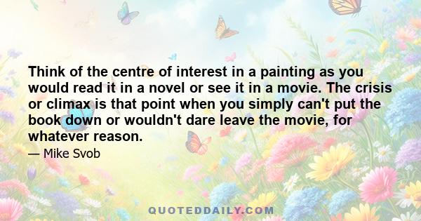 Think of the centre of interest in a painting as you would read it in a novel or see it in a movie. The crisis or climax is that point when you simply can't put the book down or wouldn't dare leave the movie, for