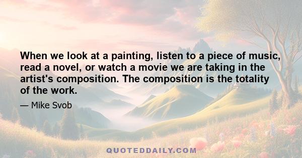 When we look at a painting, listen to a piece of music, read a novel, or watch a movie we are taking in the artist's composition. The composition is the totality of the work.